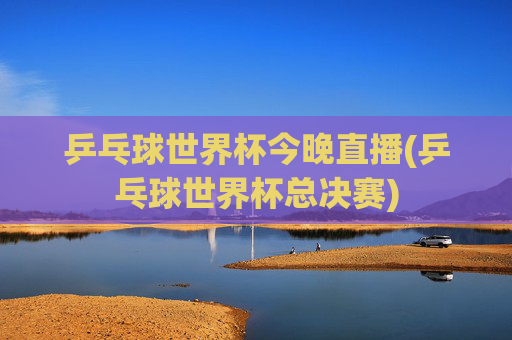 乒乓球世界杯今晚直播(乒乓球世界杯总决赛)