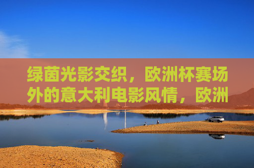 绿茵光影交织,欧洲杯赛场外的意大利电影风情,欧洲杯赛场外,光影交织的意大利电影风情
