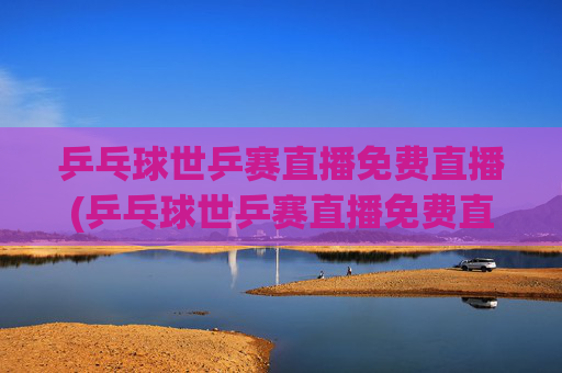 乒乓球世乒赛直播免费直播(乒乓球世乒赛直播免费直播2026年男子)2026年男子乒乓球世乒赛免费直播