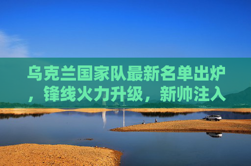 乌克兰国家队最新名单出炉,锋线火力升级,新帅注入青春活力