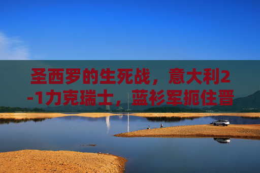 圣西罗的生死战，意大利2-1力克瑞士，蓝衫军扼住晋级咽喉，圣西罗生死战意大利2-1力克瑞士 扼住晋级咽喉
