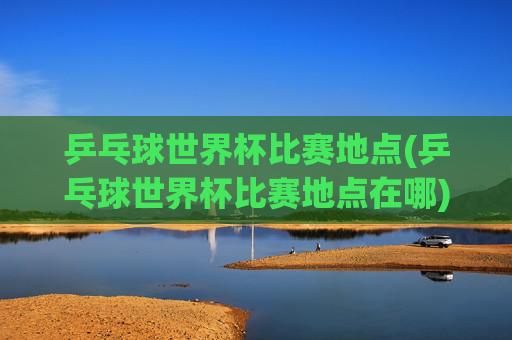 乒乓球世界杯比赛地点(乒乓球世界杯比赛地点在哪)