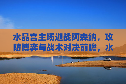 水晶宫主场迎战阿森纳，攻防博弈与战术对决前瞻，水晶宫主场迎战阿森纳，攻防博弈与战术对决前瞻