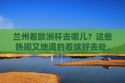 兰州看欧洲杯去哪儿？这些热闹又地道的看球好去处，球迷速速收藏！兰州欧洲杯看球好去处，热闹地道，球迷速存