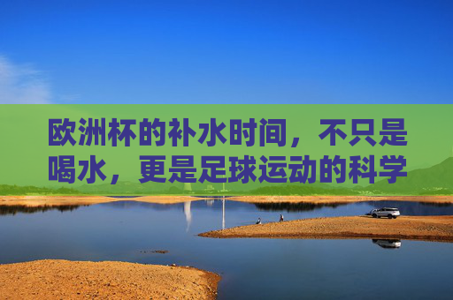 欧洲杯的补水时间,不只是喝水,更是足球运动的科学守护,欧洲杯补水,不止喝水,更是足球科学守护