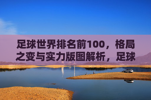 足球世界排名前100，格局之变与实力版图解析，足球世界排名前100，格局之变与实力版图解析