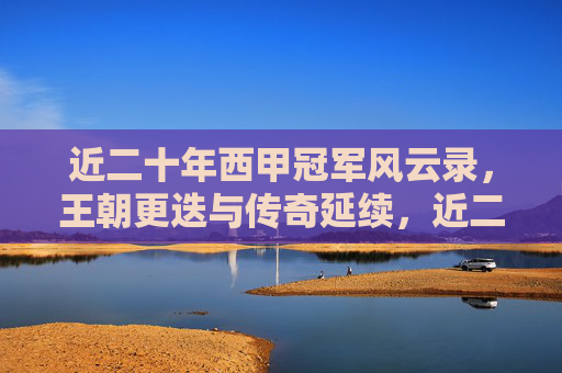 近二十年西甲冠军风云录，王朝更迭与传奇延续，近二十年西甲冠军风云录，王朝更迭与传奇延续