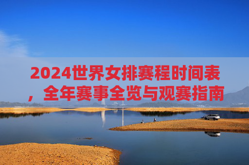2024世界女排赛程时间表,全年赛事全览与观赛指南,2024世界女排全年赛程与观赛指南