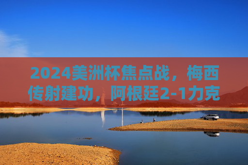 2024美洲杯焦点战，梅西传射建功，阿根廷2-1力克智利，提前锁定小组出线席位，2024美洲杯，梅西传射建功，阿根廷2-1力克智利提前出线