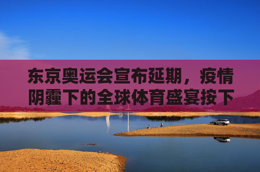 东京奥运会宣布延期，疫情阴霾下的全球体育盛宴按下暂停键，东京奥运会疫情下延期，全球体育盛宴暂停