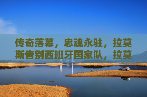 传奇落幕，忠魂永驻，拉莫斯告别西班牙国家队，拉莫斯告别西班牙国家队，传奇落幕忠魂永驻