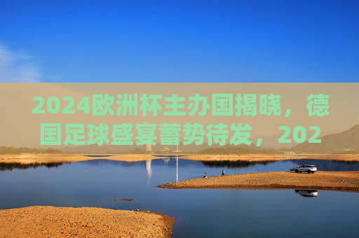 2024欧洲杯主办国揭晓，德国足球盛宴蓄势待发，2024欧洲杯落户德国，足球盛宴蓄势待发