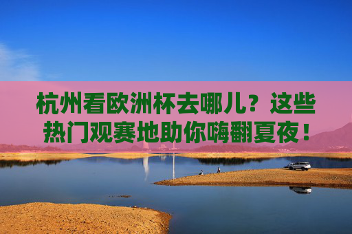 杭州看欧洲杯去哪儿?这些热门观赛地助你嗨翻夏夜!杭州看欧洲杯,热门观赛地嗨翻夏夜!