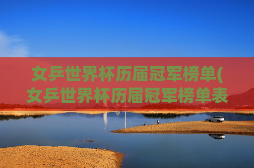 女乒世界杯历届冠军榜单(女乒世界杯历届冠军榜单表)