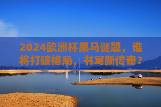 2024欧洲杯黑马谜题，谁将打破格局，书写新传奇？2024欧洲杯黑马谜题，谁将打破格局，书写新传奇？