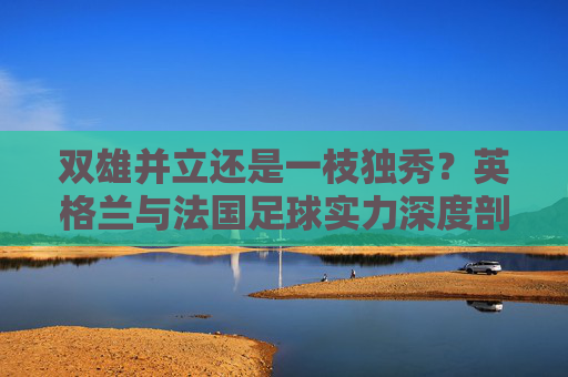 双雄并立还是一枝独秀？英格兰与法国足球实力深度剖析，英格兰与法国足球，双雄并立还是一枝独秀？