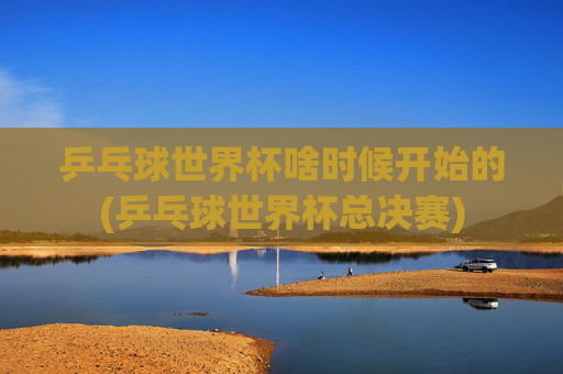 乒乓球世界杯啥时候开始的(乒乓球世界杯总决赛)
