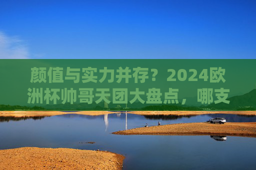 颜值与实力并存？2024欧洲杯帅哥天团大盘点，哪支队伍是你的颜控首选？2024欧洲杯颜值实力天团盘点，哪支是你的颜控首选？
