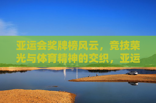 亚运会奖牌榜风云，竞技荣光与体育精神的交织，亚运奖牌榜风云，竞技荣光与体育精神的交织
