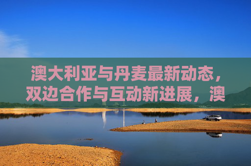 澳大利亚与丹麦最新动态,双边合作与互动新进展,澳大利亚与丹麦双边合作与互动新进展