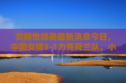 女排世锦赛最新消息今日，中国女排3-1力克荷兰队，小组赛两连胜稳居榜首，女排世锦赛，中国女排3-1力克荷兰 小组赛两连胜稳居榜首