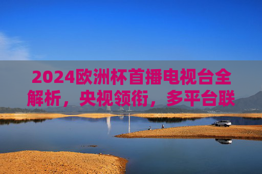 2024欧洲杯首播电视台全解析，央视领衔，多平台联动盛宴启幕，2024欧洲杯多平台联动盛宴启幕
