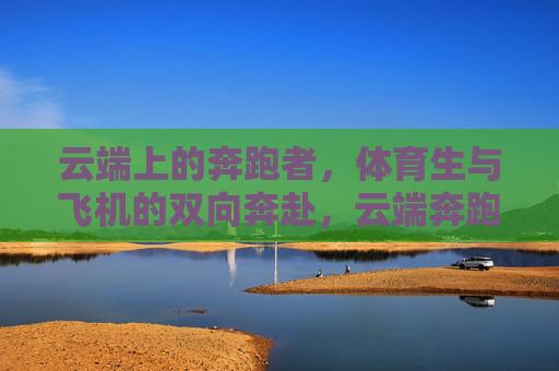 云端上的奔跑者,体育生与飞机的双向奔赴,云端奔跑者,体育生与飞机的双向奔赴