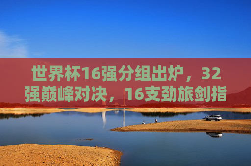 世界杯16强分组出炉,32强巅峰对决,16支劲旅剑指冠军,世界杯16强分组出炉 16支劲旅剑指冠军