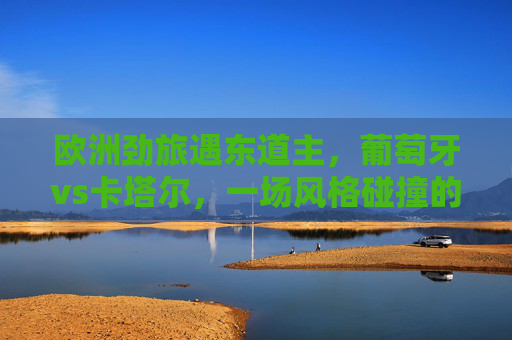 欧洲劲旅遇东道主,葡萄牙vs卡塔尔,一场风格碰撞的足球对话,葡萄牙vs卡塔尔,欧洲劲旅遇东道主的风格碰撞对话