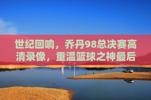 世纪回响,乔丹98总决赛高清录像,重温篮球之神最后的巅峰绝唱,乔丹98总决赛高清录像,世纪回响,篮球之神最后巅峰绝唱