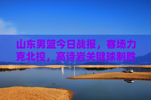 山东男篮今日战报,客场力克北控,高诗岩关键球制胜,连胜势头延续,山东男篮客场力克北控 高诗岩关键球制胜连胜