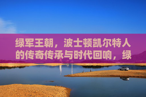 绿军王朝,波士顿凯尔特人的传奇传承与时代回响,绿军王朝,传奇传承的时代回响
