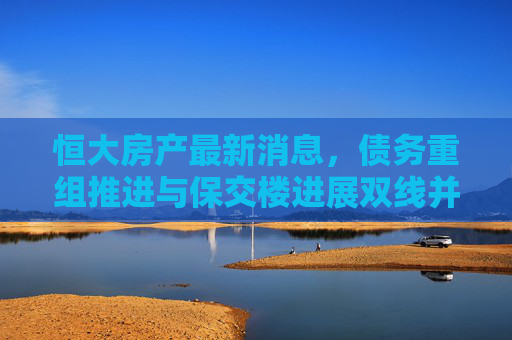恒大房产最新消息，债务重组推进与保交楼进展双线并行，风险与曙光交织，恒大房产债务重组与保交楼双线并行 风险曙光交织
