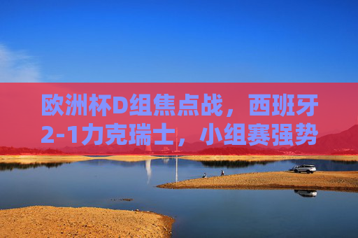 欧洲杯D组焦点战，西班牙2-1力克瑞士，小组赛强势拿下开门红，欧洲杯D组焦点战，西班牙2-1力克瑞士取开门红