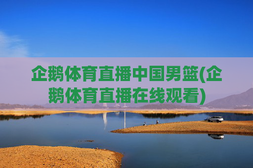 企鹅体育直播中国男篮(企鹅体育直播在线观看)