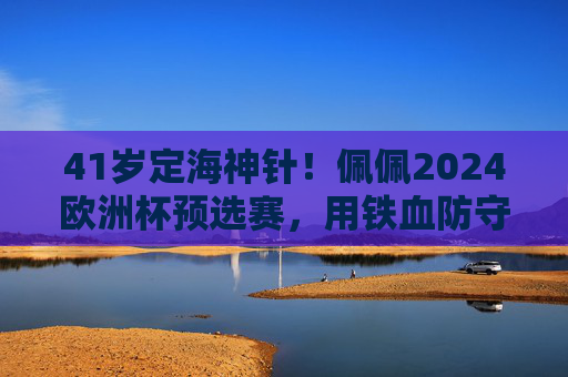 41岁定海神针！佩佩2024欧洲杯预选赛，用铁血防守书写不老传奇，41岁定海神针佩佩，欧洲杯预选赛铁血防守书写不老传奇