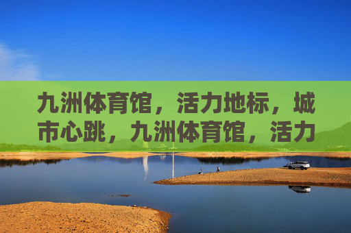 九洲体育馆，活力地标，城市心跳，九洲体育馆，活力地标，城市心跳