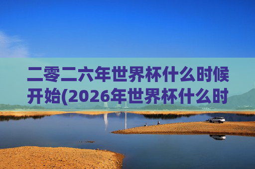 二零二六年世界杯什么时候开始(2026年世界杯什么时候开始)