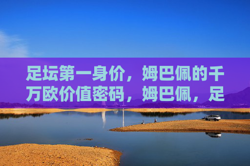 足坛第一身价，姆巴佩的千万欧价值密码，姆巴佩，足坛第一身价的千万欧价值密码