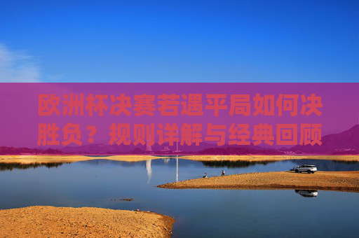 欧洲杯决赛若遇平局如何决胜负?规则详解与经典回顾,欧洲杯决赛平局决胜负规则,详解与经典回顾