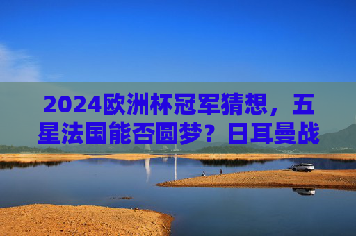 2024欧洲杯冠军猜想，五星法国能否圆梦？日耳曼战车与黑马谁将突围？2024欧洲杯冠军猜想，五星法国圆梦？日耳曼战车与黑马谁能突围？
