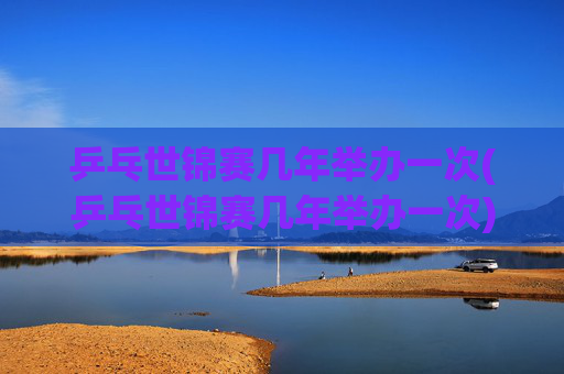 乒乓世锦赛几年举办一次(乒乓世锦赛几年举办一次)