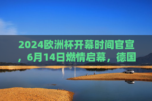 2024欧洲杯开幕时间官宣，6月14日燃情启幕，德国迎来足球盛宴，2024欧洲杯6月14日德国燃情启幕