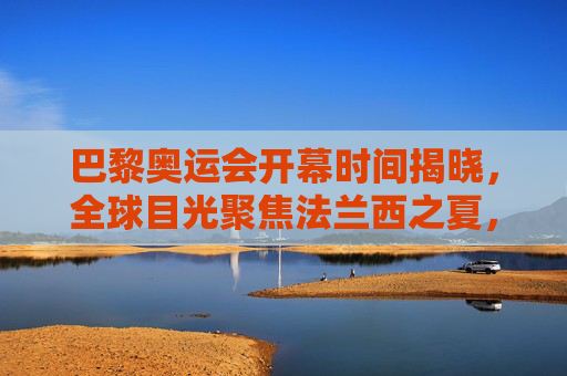 巴黎奥运会开幕时间揭晓，全球目光聚焦法兰西之夏，巴黎奥运会开幕时间揭晓，全球聚焦法兰西之夏