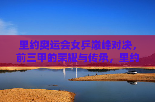 里约奥运会女乒巅峰对决，前三甲的荣耀与传承，里约奥运女乒巅峰对决，前三甲荣耀传承