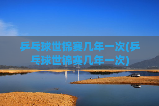 乒乓球世锦赛几年一次(乒乓球世锦赛几年一次)