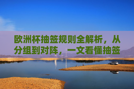 欧洲杯抽签规则全解析，从分组到对阵，一文看懂抽签如何进行，欧洲杯抽签规则全解析，一文看懂分组到对阵的抽签流程