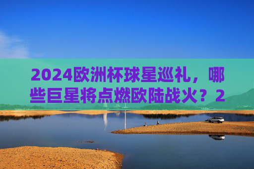 2024欧洲杯球星巡礼，哪些巨星将点燃欧陆战火？2024欧洲杯球星巡礼，巨星点燃欧陆战火