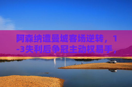 阿森纳遭曼城客场逆转，1-3失利后争冠主动权易手，阿森纳1-3遭曼城逆转，争冠主动权易手