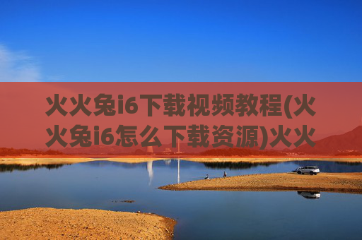 火火兔i6下载视频教程(火火兔i6怎么下载资源)火火兔i6下载视频教程